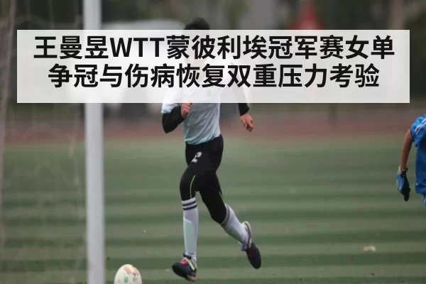 王曼昱WTT蒙彼利埃冠军赛女单争冠与伤病恢复双重压力考验